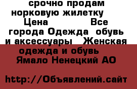срочно продам норковую жилетку!!! › Цена ­ 13 000 - Все города Одежда, обувь и аксессуары » Женская одежда и обувь   . Ямало-Ненецкий АО